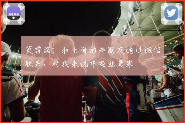 莫雷诺：和上海的老朋友通过微信联系，对我来说申花就是家