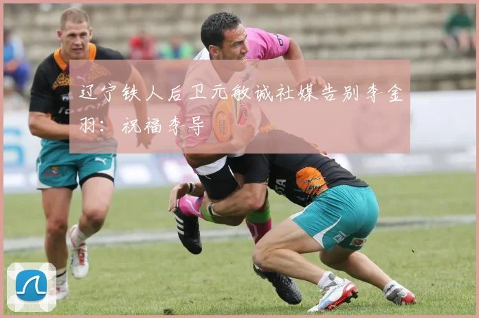 辽宁铁人后卫元敏诚社媒告别李金羽：祝福李导