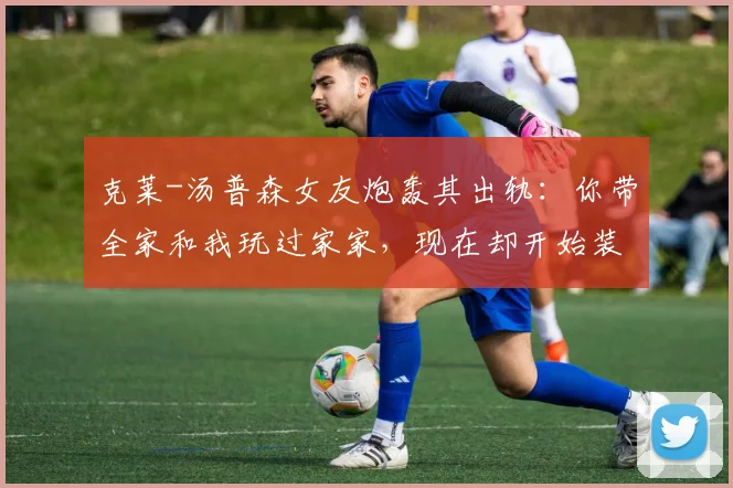 克莱-汤普森女友炮轰其出轨：你带全家和我玩过家家，现在却开始装死