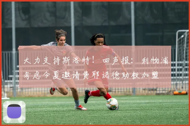 大力支持斯洛特！回声报：利物浦考虑今夏邀请费耶诺德助教加盟