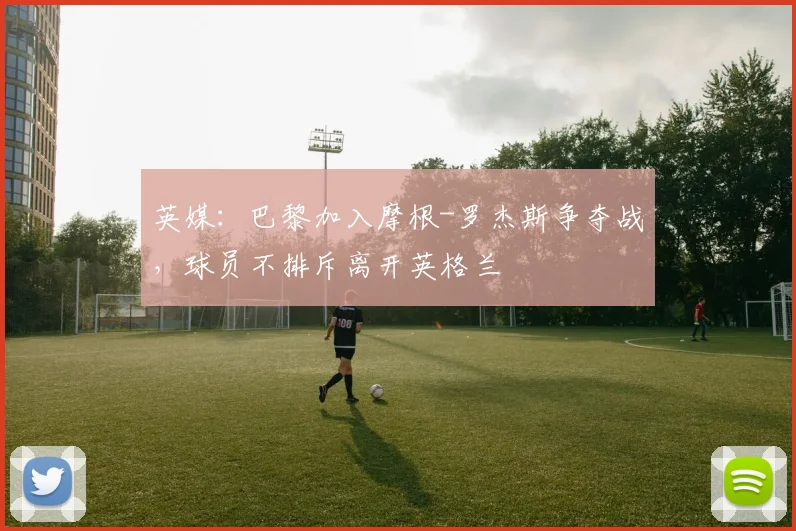 英媒：巴黎加入摩根-罗杰斯争夺战，球员不排斥离开英格兰